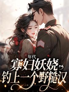 免费阅读姚海棠迟铁为主角的小说，年代：寡妇妖娆，钓上一个野糙汉在线看