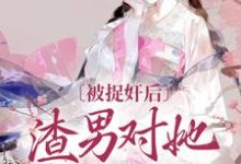 已完结小说《被捉奸后,渣男对她求而不得》章节在线阅读-美文小说