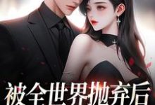 已完结小说《被全世界抛弃后，他救我出深渊》章节免费阅读-美文小说