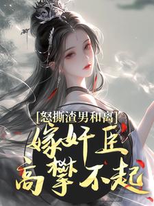完结版《怒撕渣男和离，嫁奸臣高攀不起》章节阅读